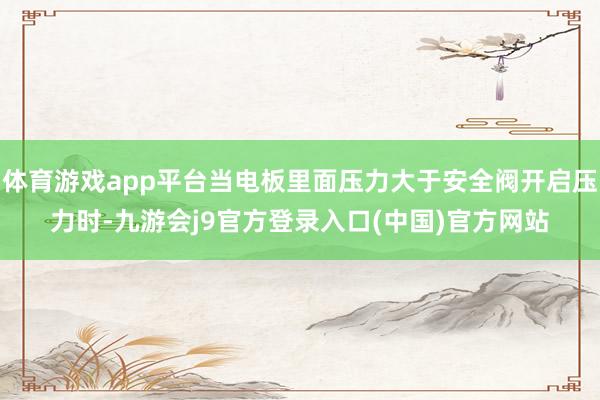 体育游戏app平台当电板里面压力大于安全阀开启压力时-九游会j9官方登录入口(中国)官方网站