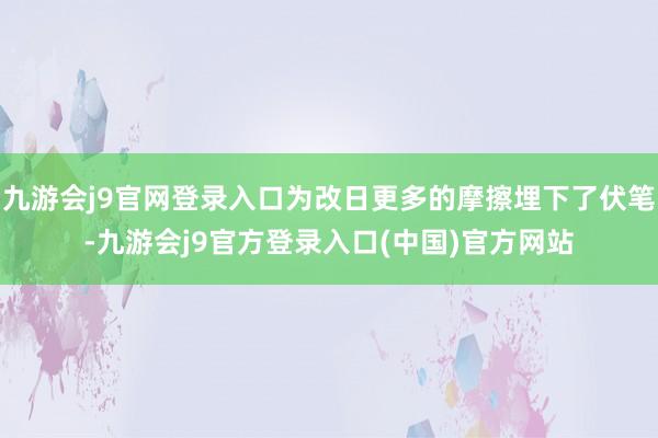 九游会j9官网登录入口为改日更多的摩擦埋下了伏笔-九游会j9官方登录入口(中国)官方网站