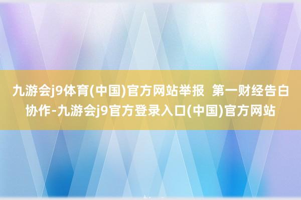 九游会j9体育(中国)官方网站举报  第一财经告白协作-九游会j9官方登录入口(中国)官方网站