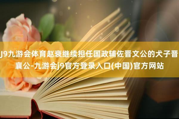 J9九游会体育赵衰继续担任国政辅佐晋文公的犬子晋襄公-九游会j9官方登录入口(中国)官方网站