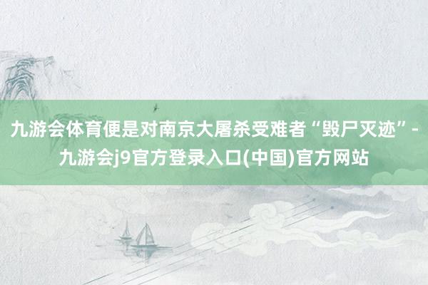 九游会体育便是对南京大屠杀受难者“毁尸灭迹”-九游会j9官方登录入口(中国)官方网站