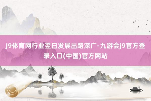 J9体育网行业翌日发展出路深广-九游会j9官方登录入口(中国)官方网站