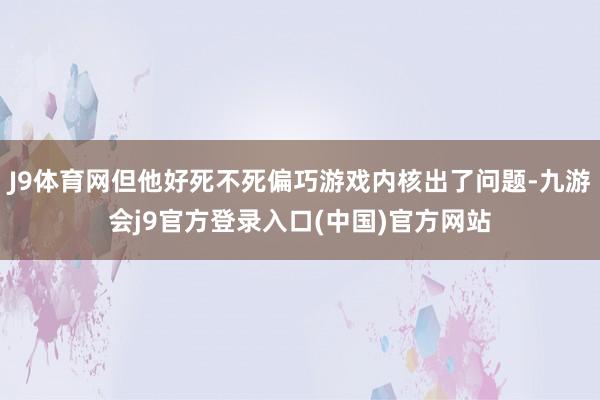 J9体育网但他好死不死偏巧游戏内核出了问题-九游会j9官方登录入口(中国)官方网站