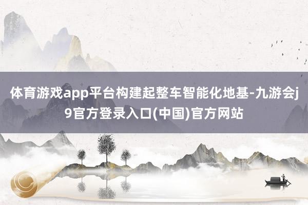 体育游戏app平台构建起整车智能化地基-九游会j9官方登录入口(中国)官方网站