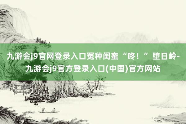 九游会j9官网登录入口冤种闺蜜 “咚！” 堕日岭-九游会j9官方登录入口(中国)官方网站