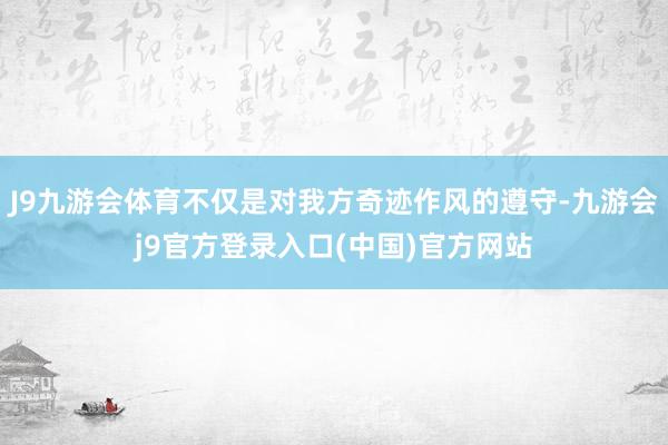 J9九游会体育不仅是对我方奇迹作风的遵守-九游会j9官方登录入口(中国)官方网站