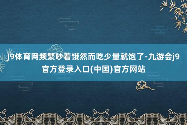 J9体育网频繁吵着饿然而吃少量就饱了-九游会j9官方登录入口(中国)官方网站