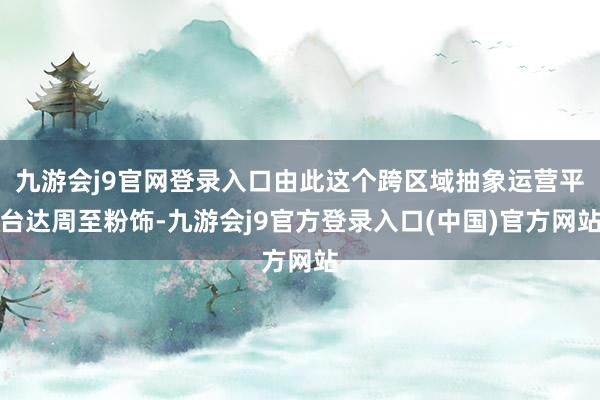 九游会j9官网登录入口由此这个跨区域抽象运营平台达周至粉饰-九游会j9官方登录入口(中国)官方网站