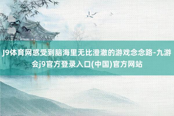 J9体育网感受到脑海里无比澄澈的游戏念念路-九游会j9官方登录入口(中国)官方网站