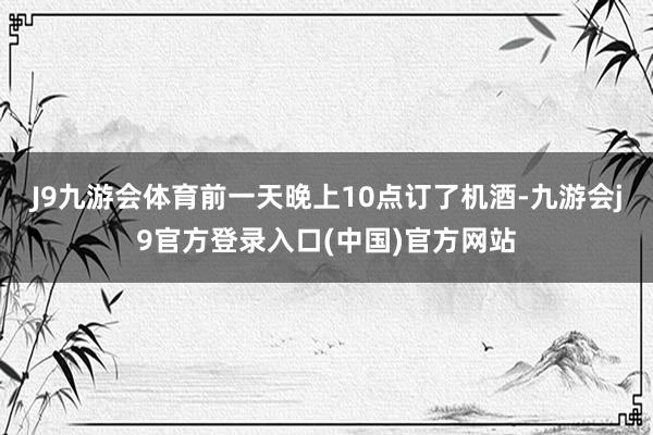 J9九游会体育前一天晚上10点订了机酒-九游会j9官方登录入口(中国)官方网站