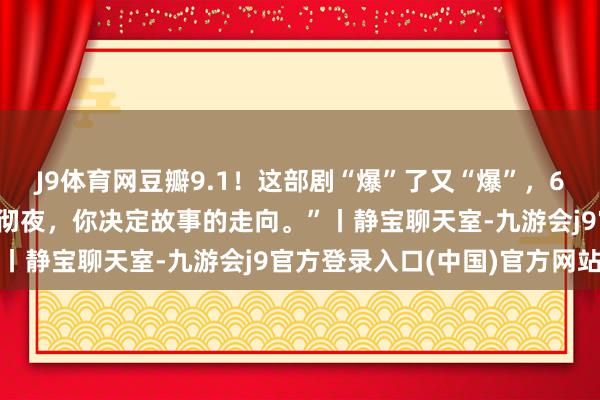 J9体育网豆瓣9.1！这部剧“爆”了又“爆”，64万东说念主次看过！“彻夜，你决定故事的走向。”丨静宝聊天室-九游会j9官方登录入口(中国)官方网站