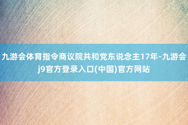 九游会体育指令商议院共和党东说念主17年-九游会j9官方登录入口(中国)官方网站