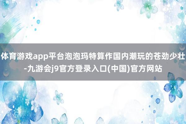 体育游戏app平台泡泡玛特算作国内潮玩的苍劲少壮-九游会j9官方登录入口(中国)官方网站