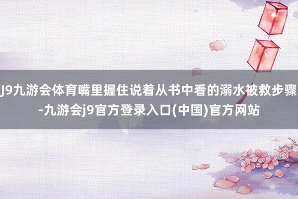 J9九游会体育嘴里握住说着从书中看的溺水被救步骤-九游会j9官方登录入口(中国)官方网站