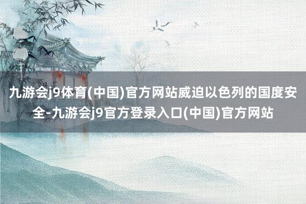 九游会j9体育(中国)官方网站威迫以色列的国度安全-九游会j9官方登录入口(中国)官方网站