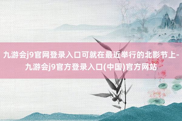 九游会j9官网登录入口可就在最近举行的北影节上-九游会j9官方登录入口(中国)官方网站