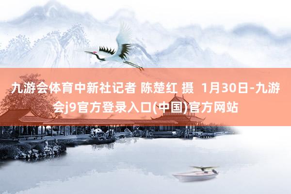 九游会体育中新社记者 陈楚红 摄 1月30日-九游会j9官方登录入口(中国)官方网站