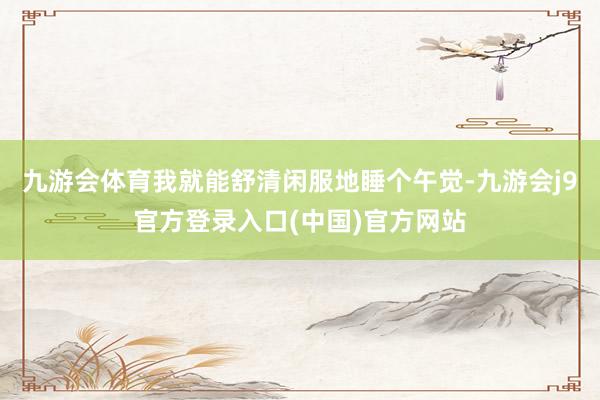 九游会体育我就能舒清闲服地睡个午觉-九游会j9官方登录入口(中国)官方网站