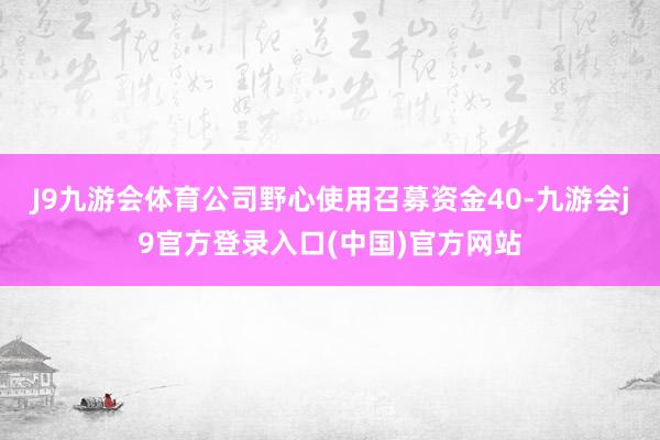 J9九游会体育公司野心使用召募资金40-九游会j9官方登录入口(中国)官方网站
