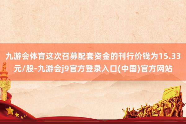 九游会体育这次召募配套资金的刊行价钱为15.33元/股-九游会j9官方登录入口(中国)官方网站