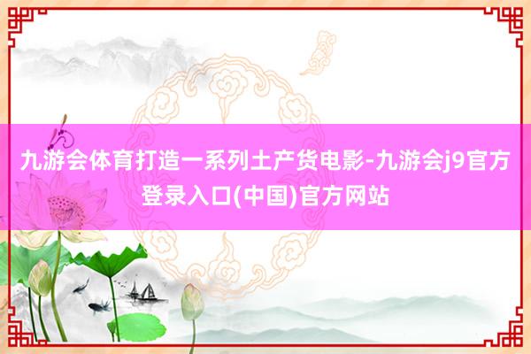 九游会体育打造一系列土产货电影-九游会j9官方登录入口(中国)官方网站