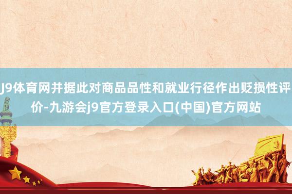 J9体育网并据此对商品品性和就业行径作出贬损性评价-九游会j9官方登录入口(中国)官方网站