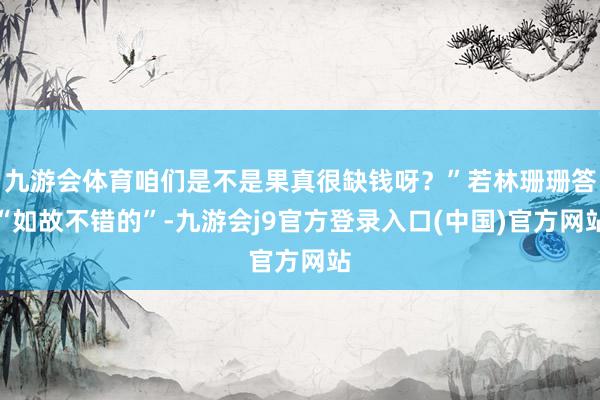 九游会体育咱们是不是果真很缺钱呀？”若林珊珊答“如故不错的”-九游会j9官方登录入口(中国)官方网站