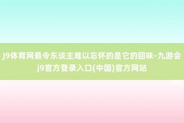J9体育网最令东谈主难以忘怀的是它的回味-九游会j9官方登录入口(中国)官方网站