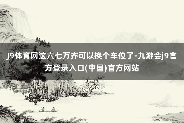 J9体育网这六七万齐可以换个车位了-九游会j9官方登录入口(中国)官方网站