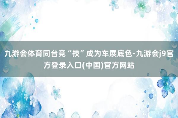 九游会体育同台竞“技”成为车展底色-九游会j9官方登录入口(中国)官方网站