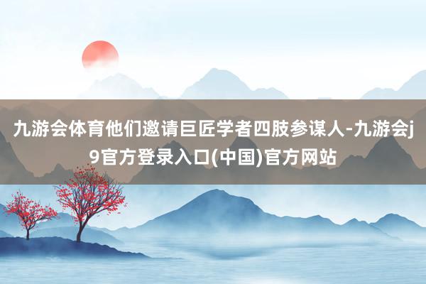 九游会体育他们邀请巨匠学者四肢参谋人-九游会j9官方登录入口(中国)官方网站
