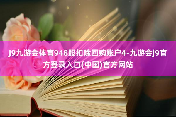 J9九游会体育948股扣除回购账户4-九游会j9官方登录入口(中国)官方网站