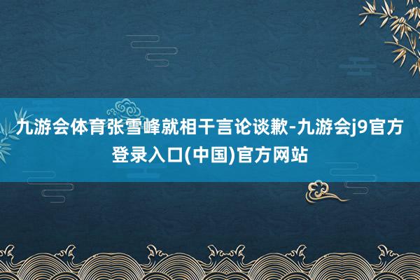 九游会体育张雪峰就相干言论谈歉-九游会j9官方登录入口(中国)官方网站