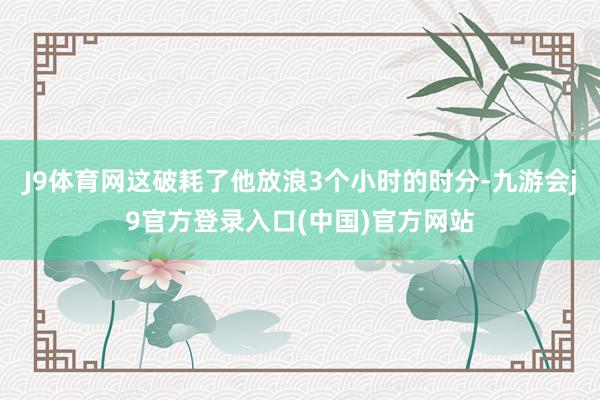J9体育网这破耗了他放浪3个小时的时分-九游会j9官方登录入口(中国)官方网站