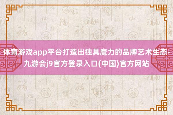 体育游戏app平台打造出独具魔力的品牌艺术生态-九游会j9官方登录入口(中国)官方网站
