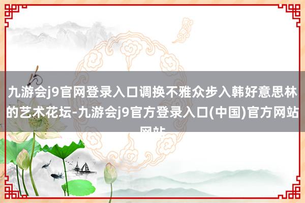 九游会j9官网登录入口调换不雅众步入韩好意思林的艺术花坛-九游会j9官方登录入口(中国)官方网站