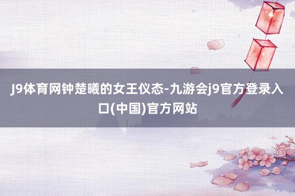 J9体育网钟楚曦的女王仪态-九游会j9官方登录入口(中国)官方网站