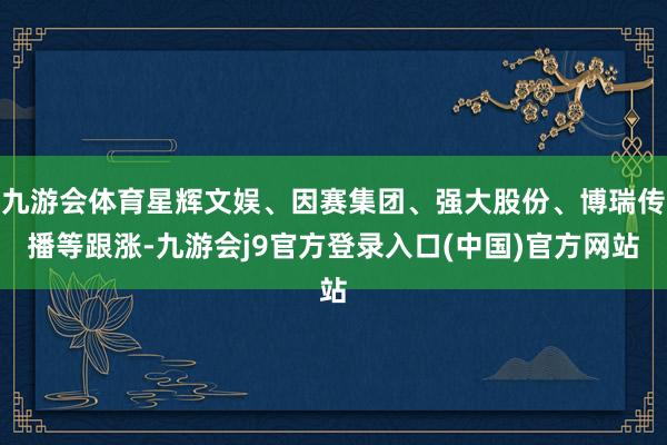 九游会体育星辉文娱、因赛集团、强大股份、博瑞传播等跟涨-九游会j9官方登录入口(中国)官方网站