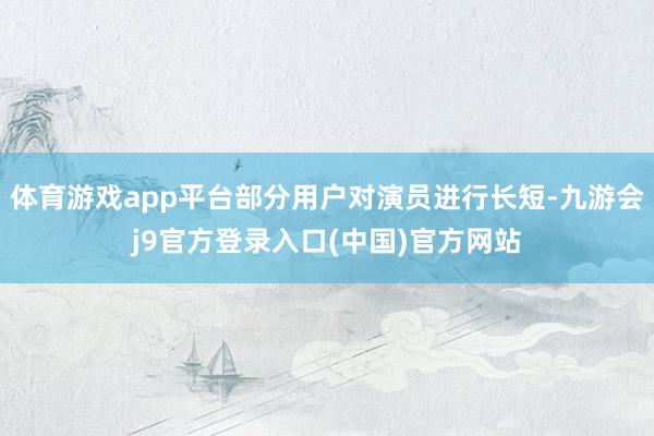 体育游戏app平台部分用户对演员进行长短-九游会j9官方登录入口(中国)官方网站