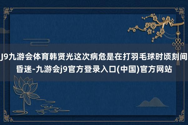 J9九游会体育韩贤光这次病危是在打羽毛球时顷刻间昏迷-九游会j9官方登录入口(中国)官方网站
