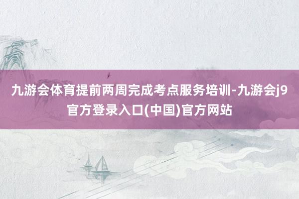 九游会体育提前两周完成考点服务培训-九游会j9官方登录入口(中国)官方网站