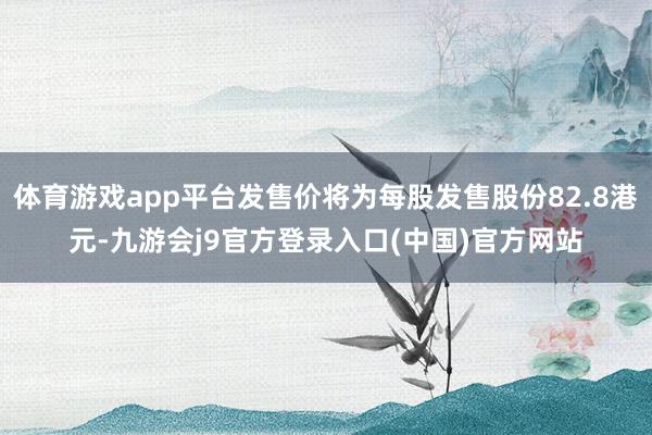 体育游戏app平台发售价将为每股发售股份82.8港元-九游会j9官方登录入口(中国)官方网站