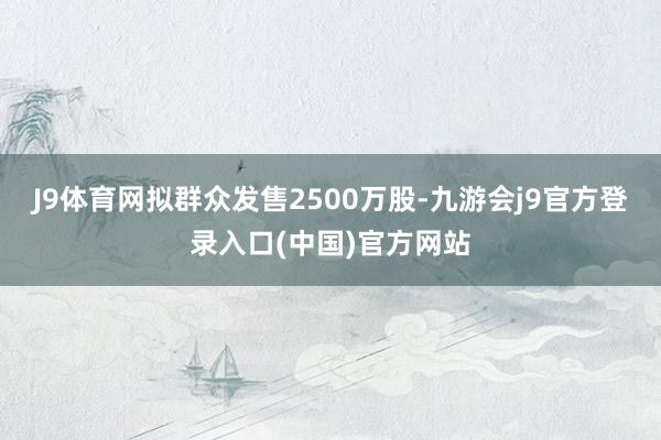 J9体育网拟群众发售2500万股-九游会j9官方登录入口(中国)官方网站