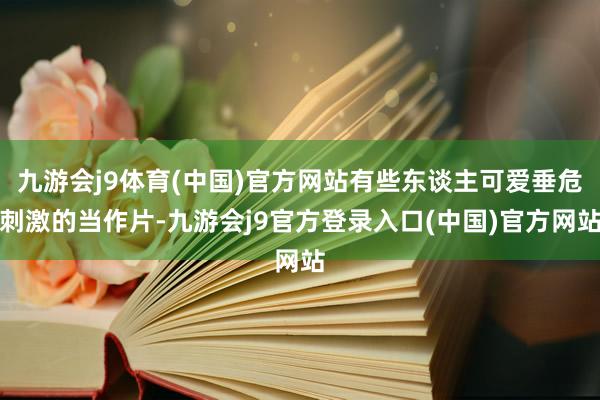 九游会j9体育(中国)官方网站有些东谈主可爱垂危刺激的当作片-九游会j9官方登录入口(中国)官方网站