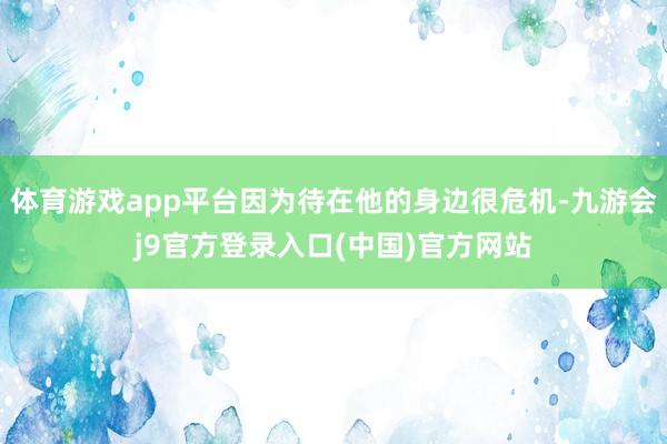 体育游戏app平台因为待在他的身边很危机-九游会j9官方登录入口(中国)官方网站