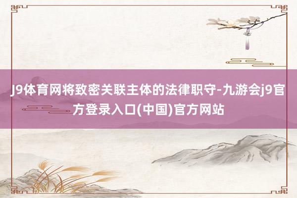 J9体育网将致密关联主体的法律职守-九游会j9官方登录入口(中国)官方网站