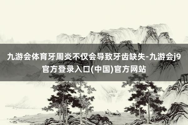 九游会体育牙周炎不仅会导致牙齿缺失-九游会j9官方登录入口(中国)官方网站
