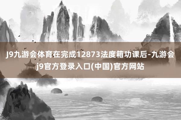 J9九游会体育在完成12873法度箱功课后-九游会j9官方登录入口(中国)官方网站