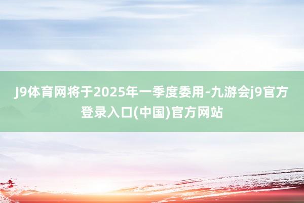 J9体育网将于2025年一季度委用-九游会j9官方登录入口(中国)官方网站