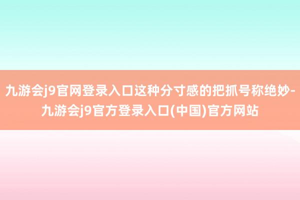 九游会j9官网登录入口这种分寸感的把抓号称绝妙-九游会j9官方登录入口(中国)官方网站